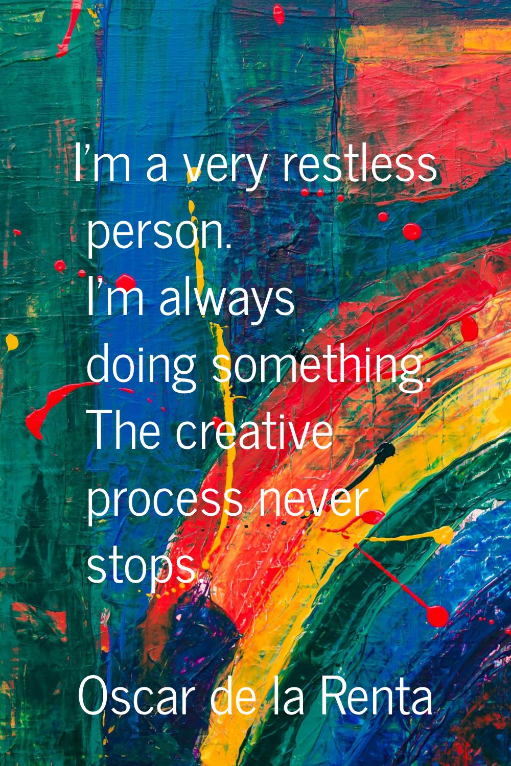 I'm a very restless person. I'm always doing something. The creative process never stops.