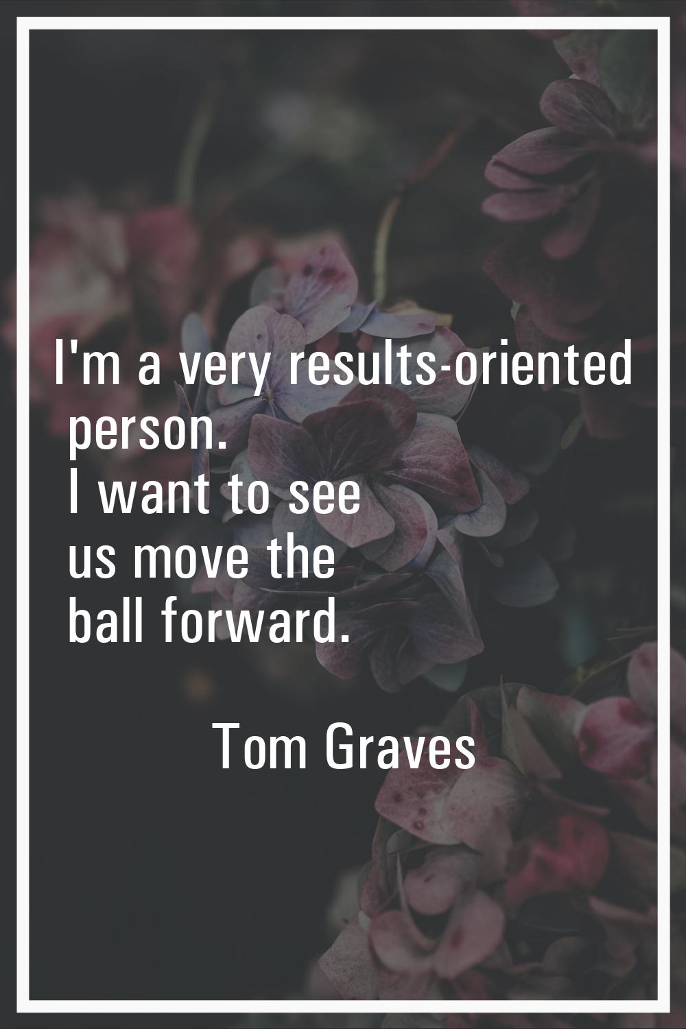 I'm a very results-oriented person. I want to see us move the ball forward.