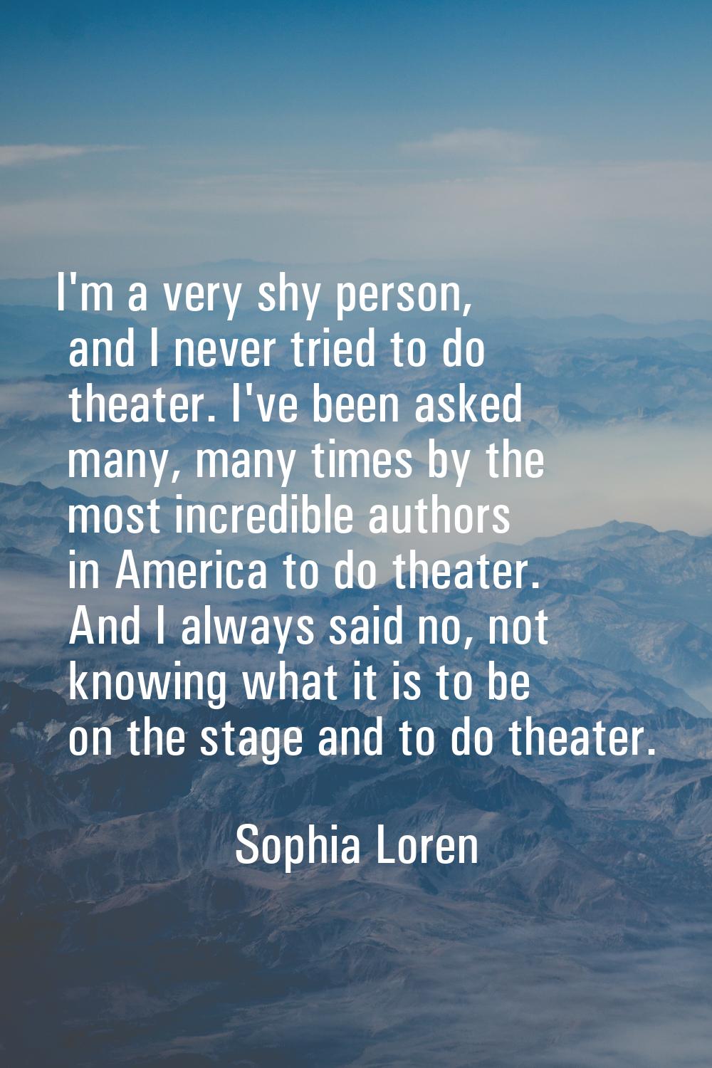 I'm a very shy person, and I never tried to do theater. I've been asked many, many times by the mos