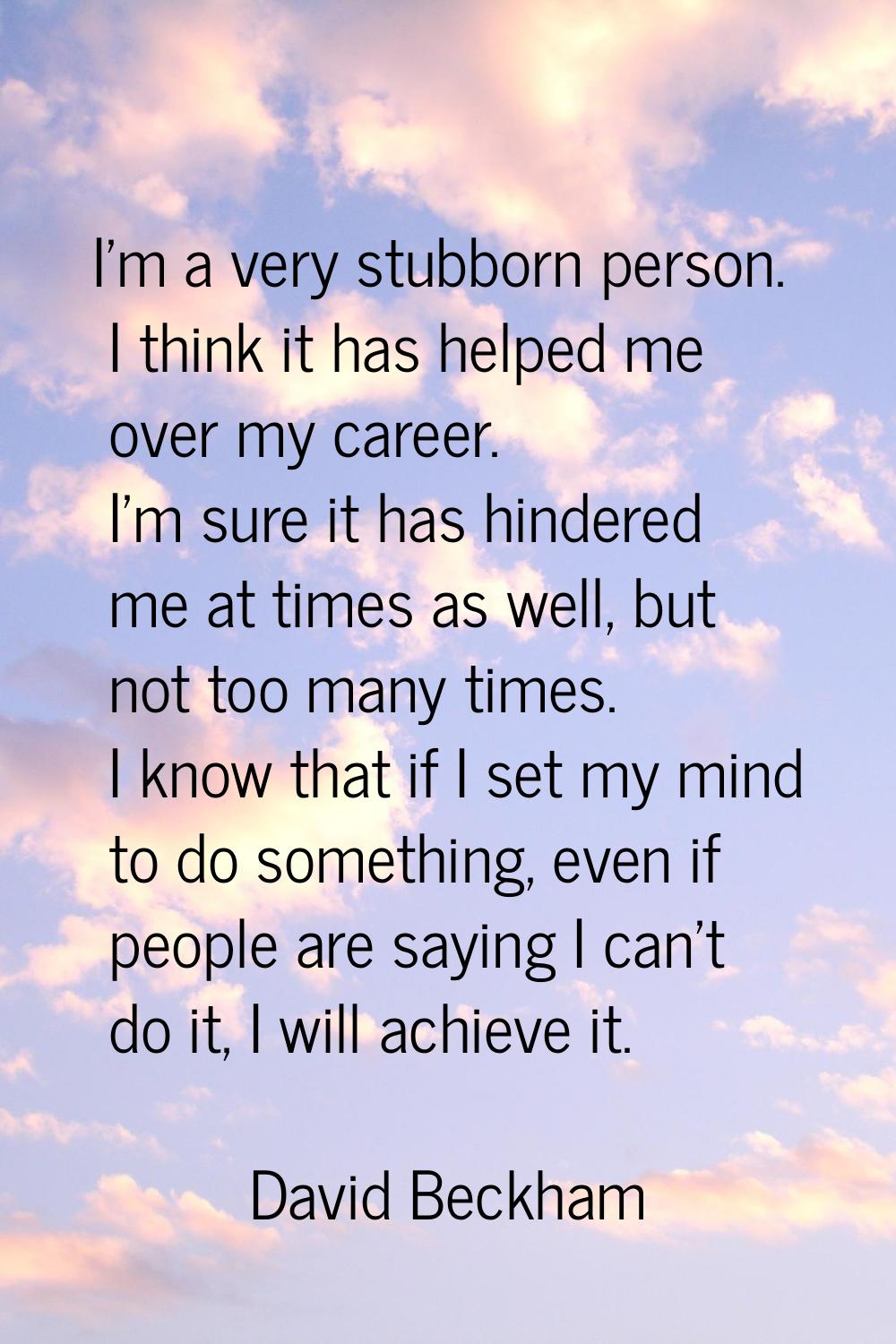 I'm a very stubborn person. I think it has helped me over my career. I'm sure it has hindered me at