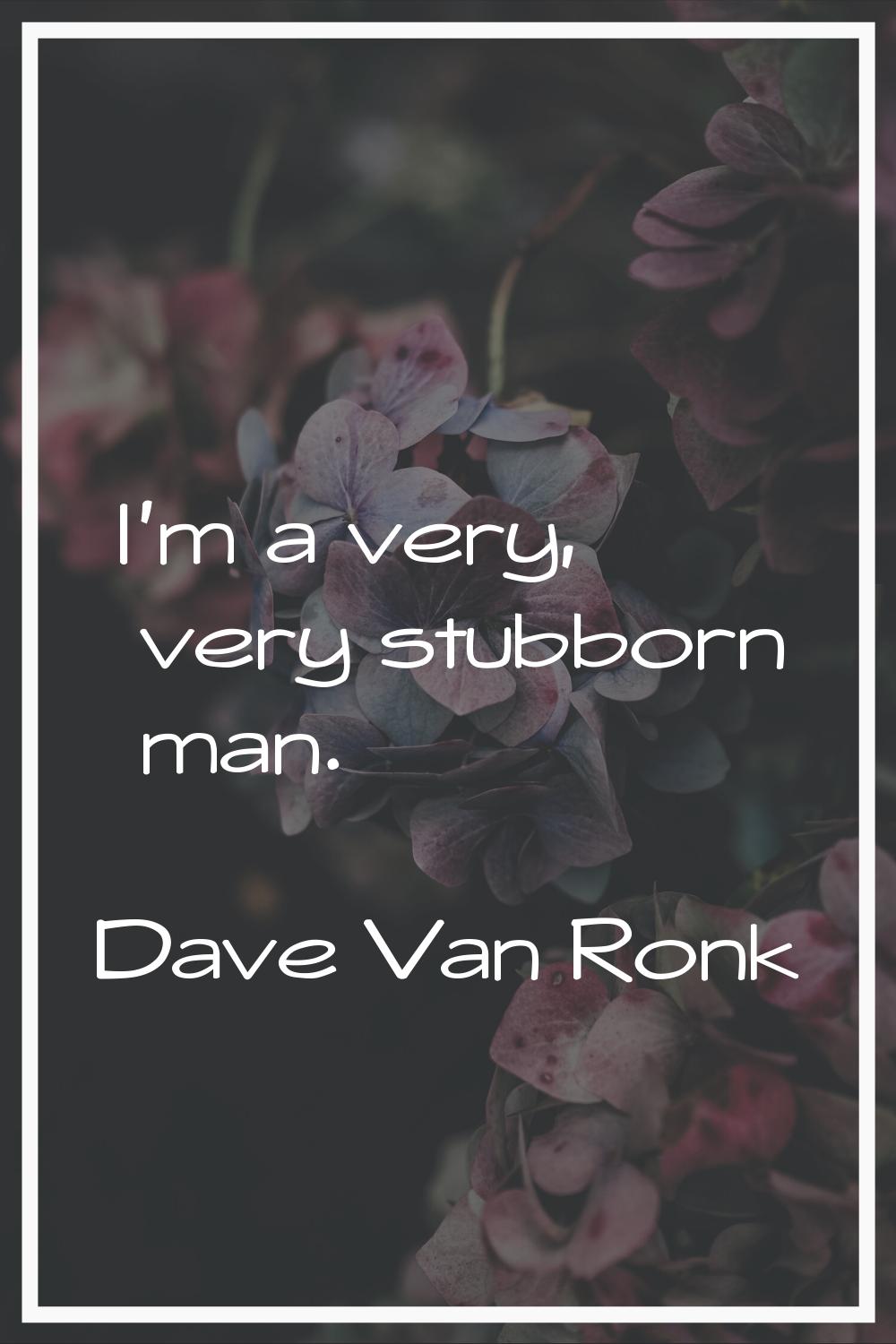 I'm a very, very stubborn man.