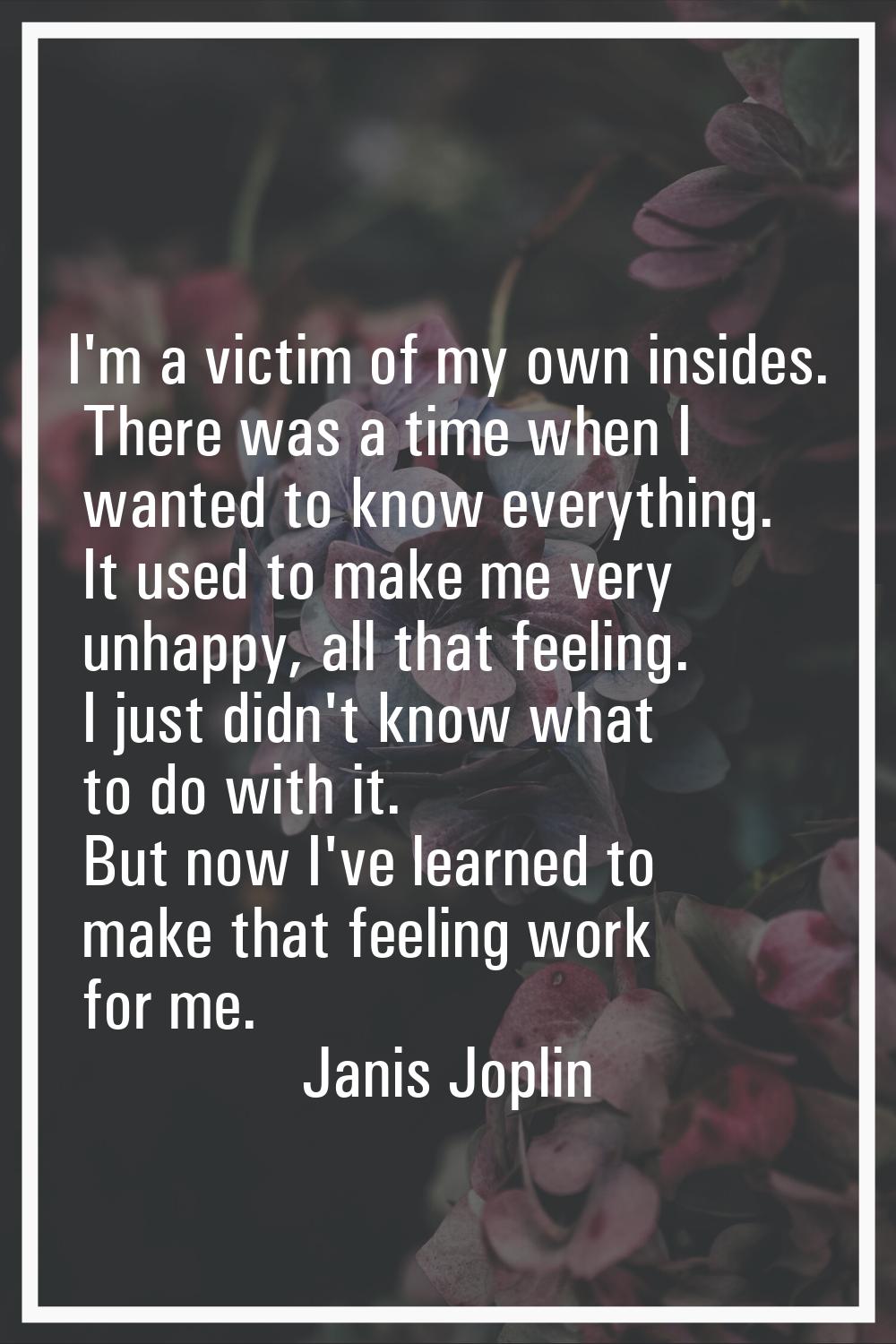 I'm a victim of my own insides. There was a time when I wanted to know everything. It used to make 