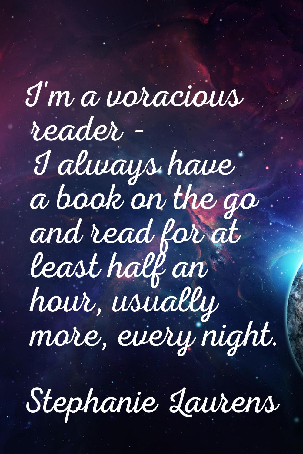 I'm a voracious reader - I always have a book on the go and read for at least half an hour, usually