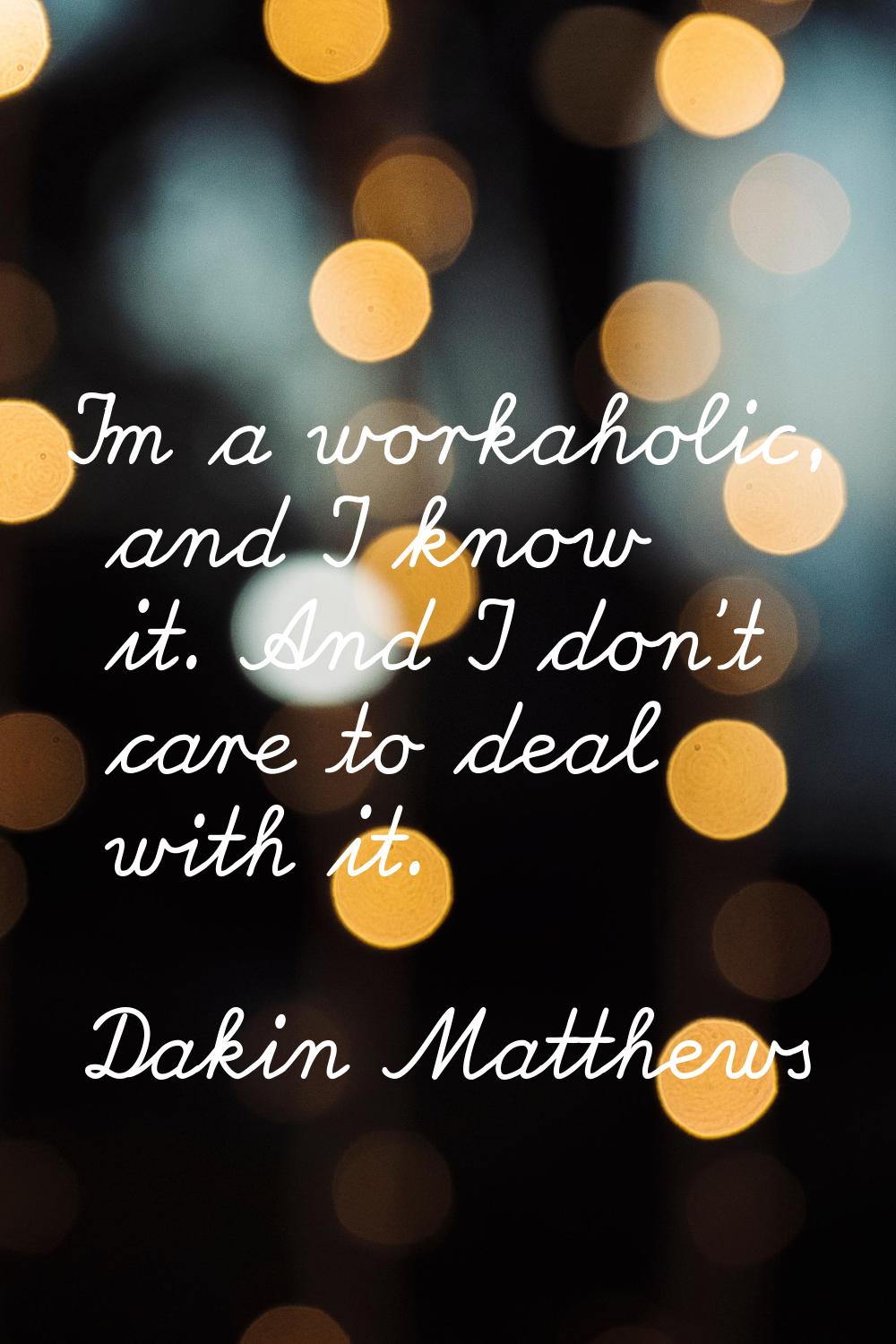 I'm a workaholic, and I know it. And I don't care to deal with it.