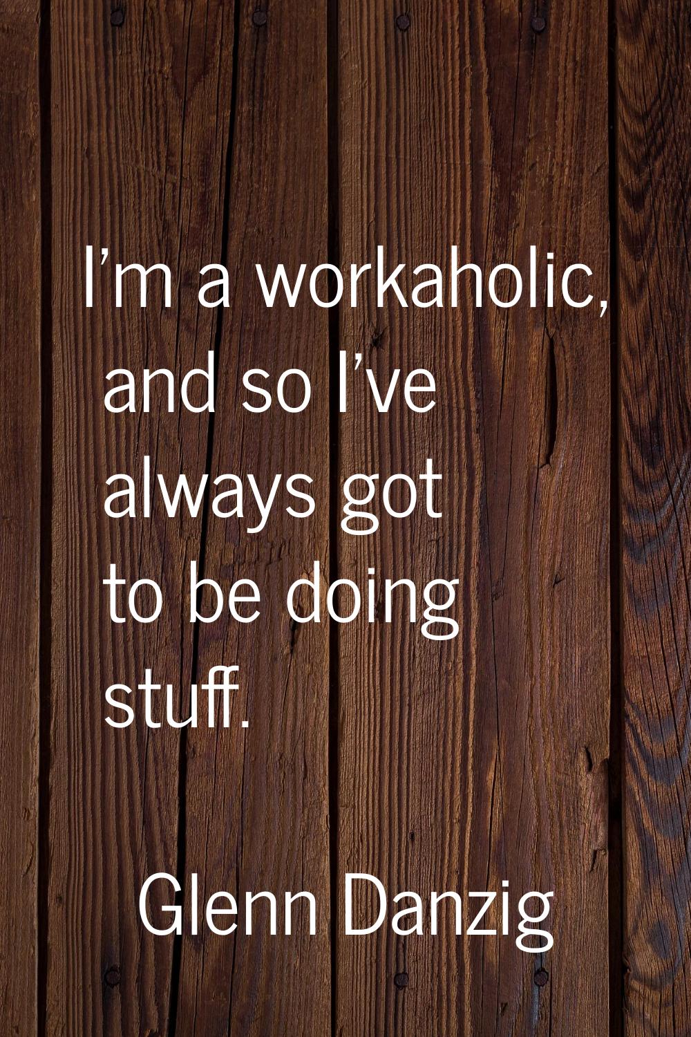 I'm a workaholic, and so I've always got to be doing stuff.