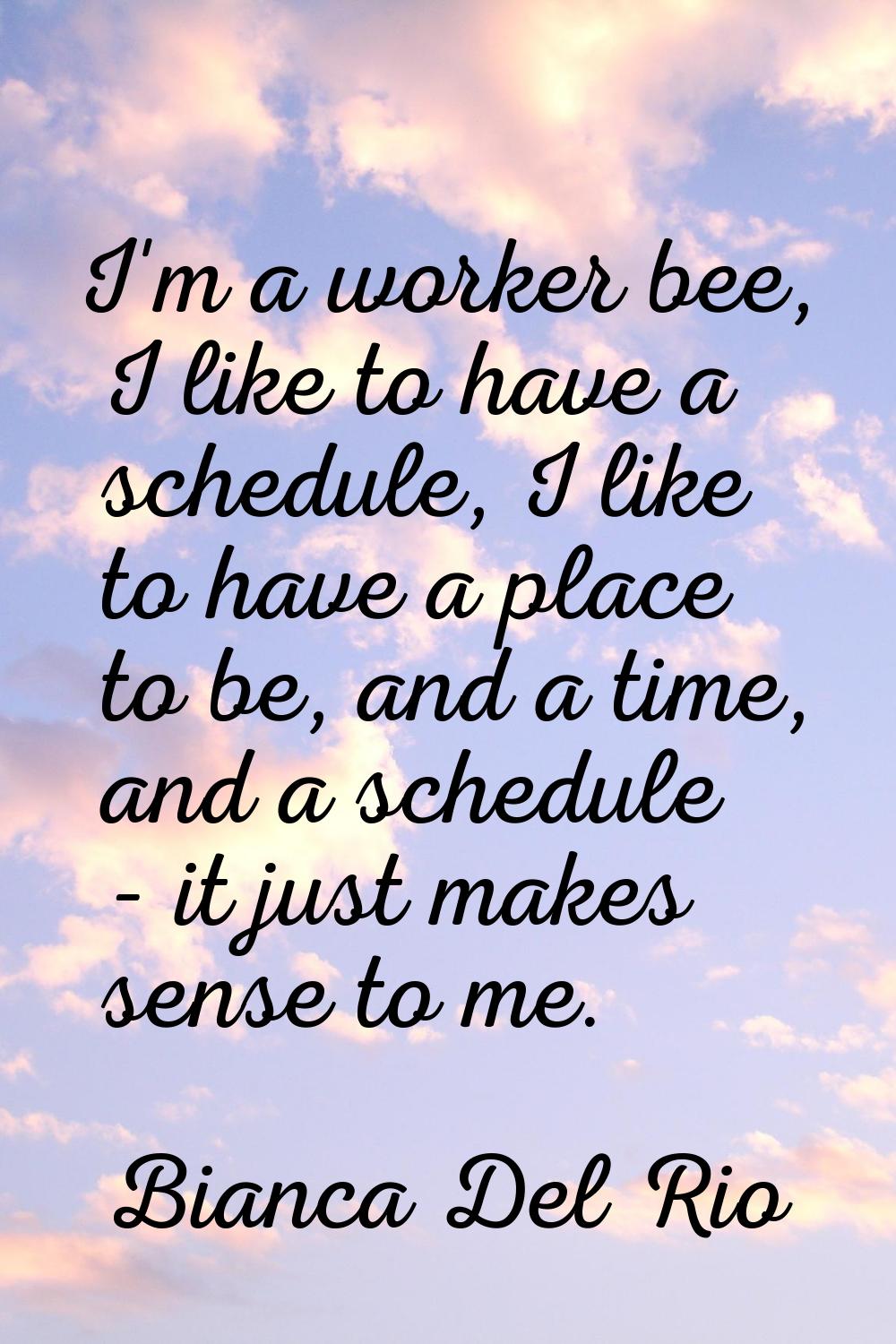 I'm a worker bee, I like to have a schedule, I like to have a place to be, and a time, and a schedu