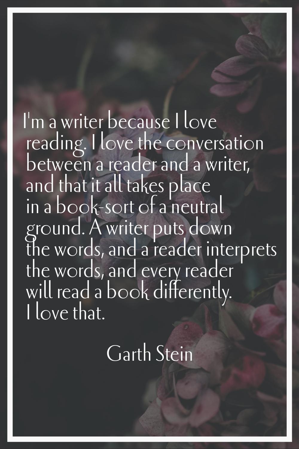 I'm a writer because I love reading. I love the conversation between a reader and a writer, and tha
