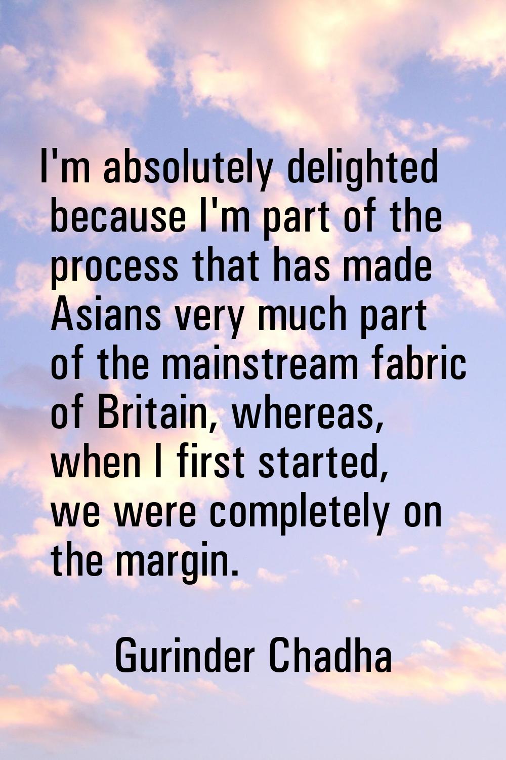 I'm absolutely delighted because I'm part of the process that has made Asians very much part of the