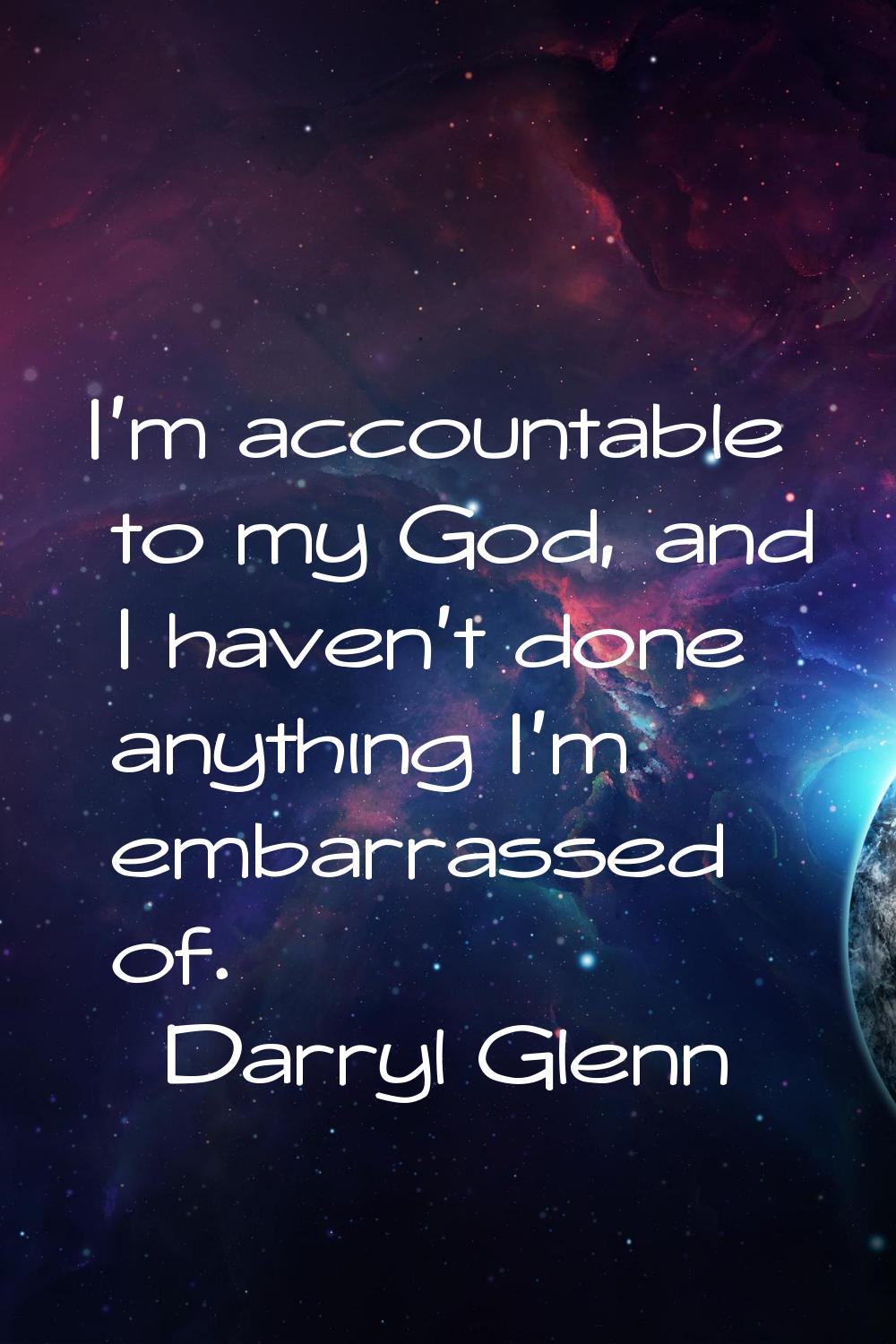 I'm accountable to my God, and I haven't done anything I'm embarrassed of.
