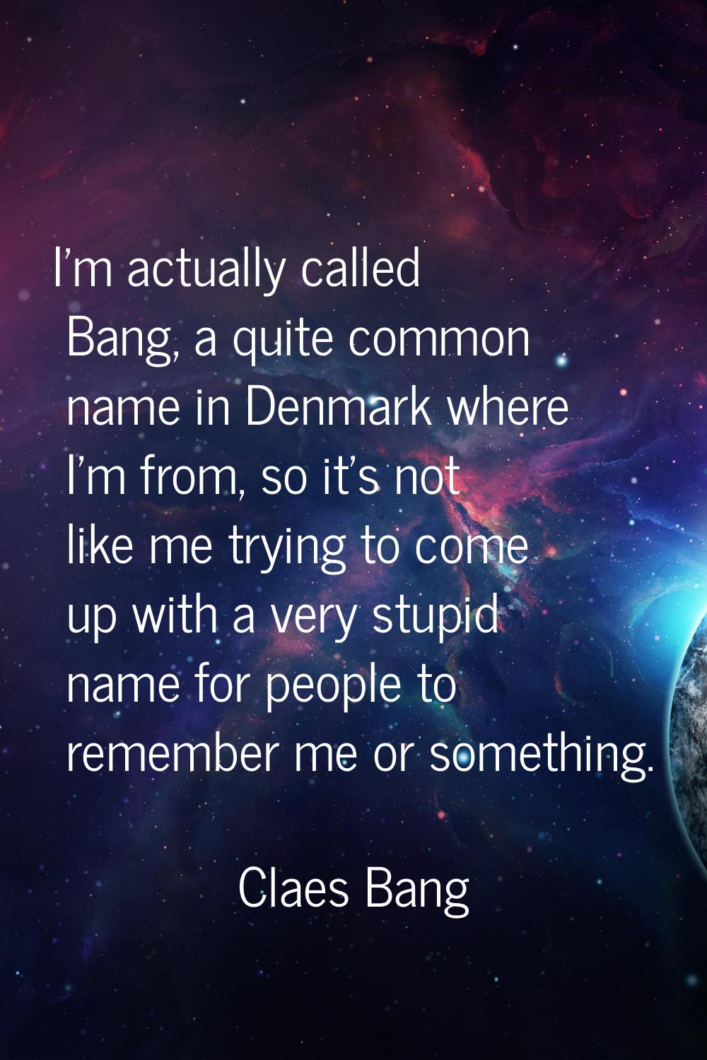 I'm actually called Bang, a quite common name in Denmark where I'm from, so it's not like me trying