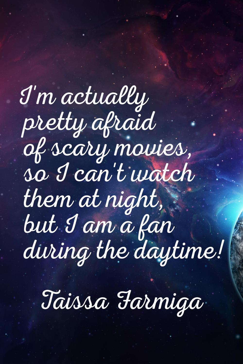 I'm actually pretty afraid of scary movies, so I can't watch them at night, but I am a fan during t
