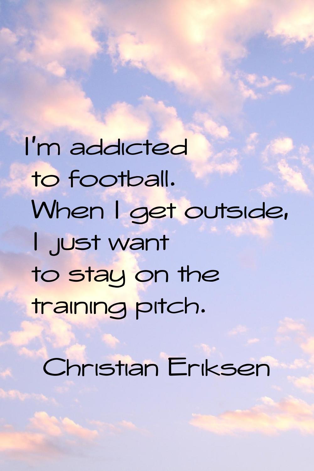 I'm addicted to football. When I get outside, I just want to stay on the training pitch.
