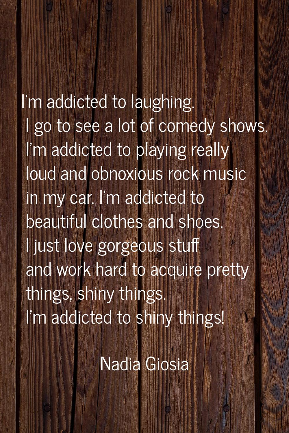 I'm addicted to laughing. I go to see a lot of comedy shows. I'm addicted to playing really loud an