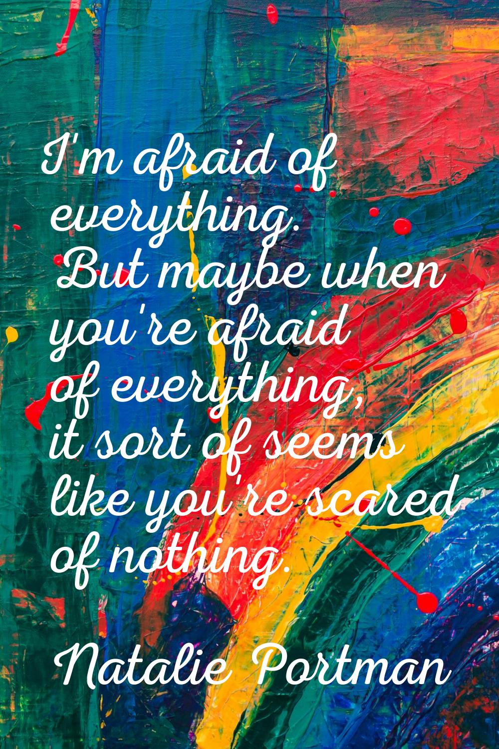 I'm afraid of everything. But maybe when you're afraid of everything, it sort of seems like you're 