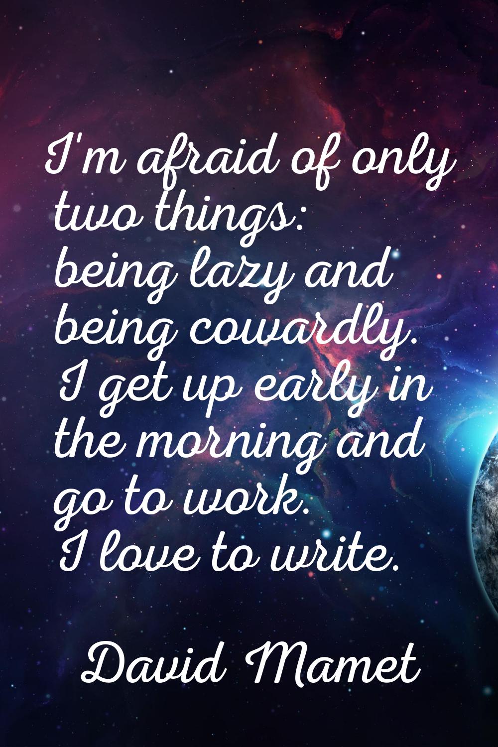 I'm afraid of only two things: being lazy and being cowardly. I get up early in the morning and go 