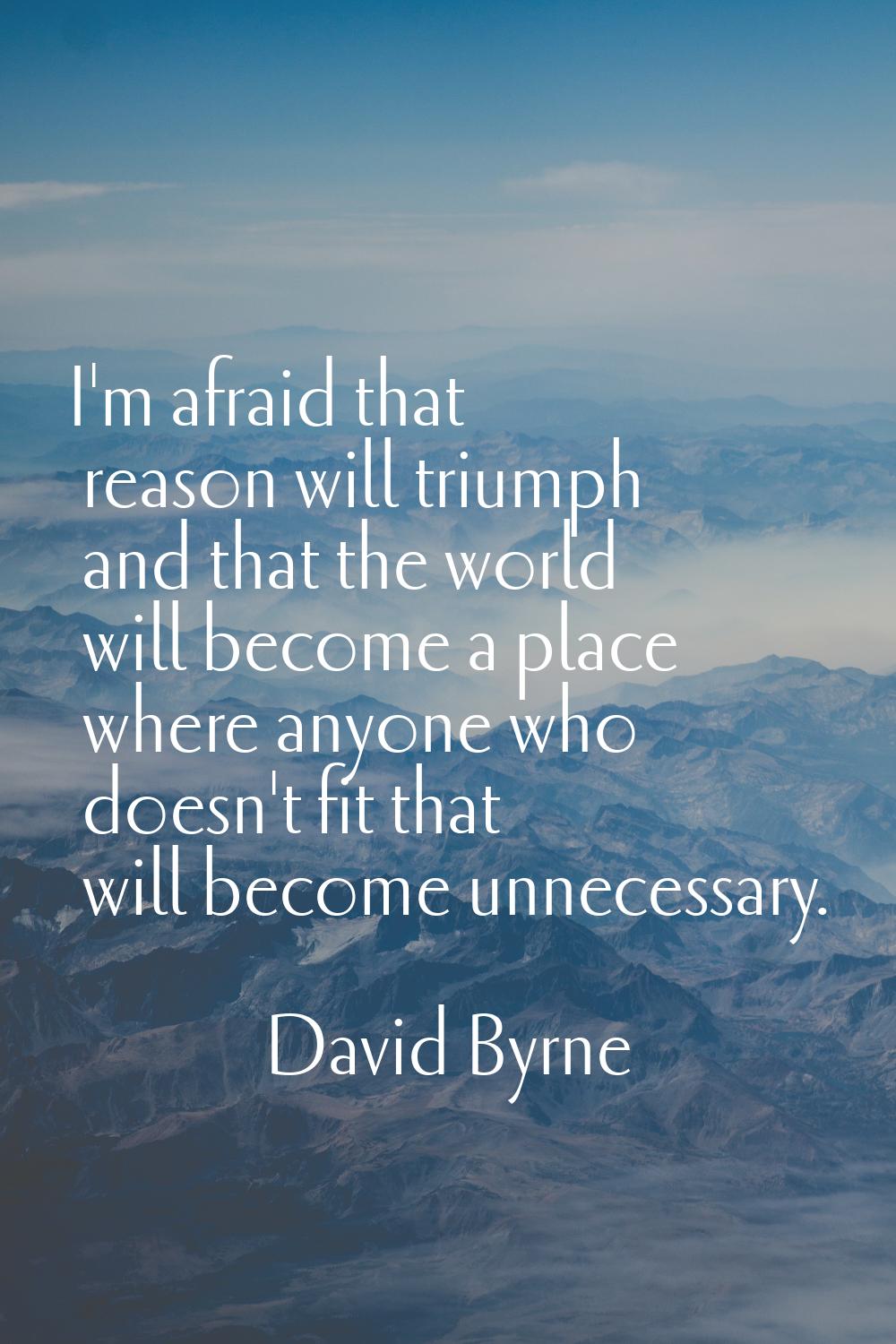 I'm afraid that reason will triumph and that the world will become a place where anyone who doesn't