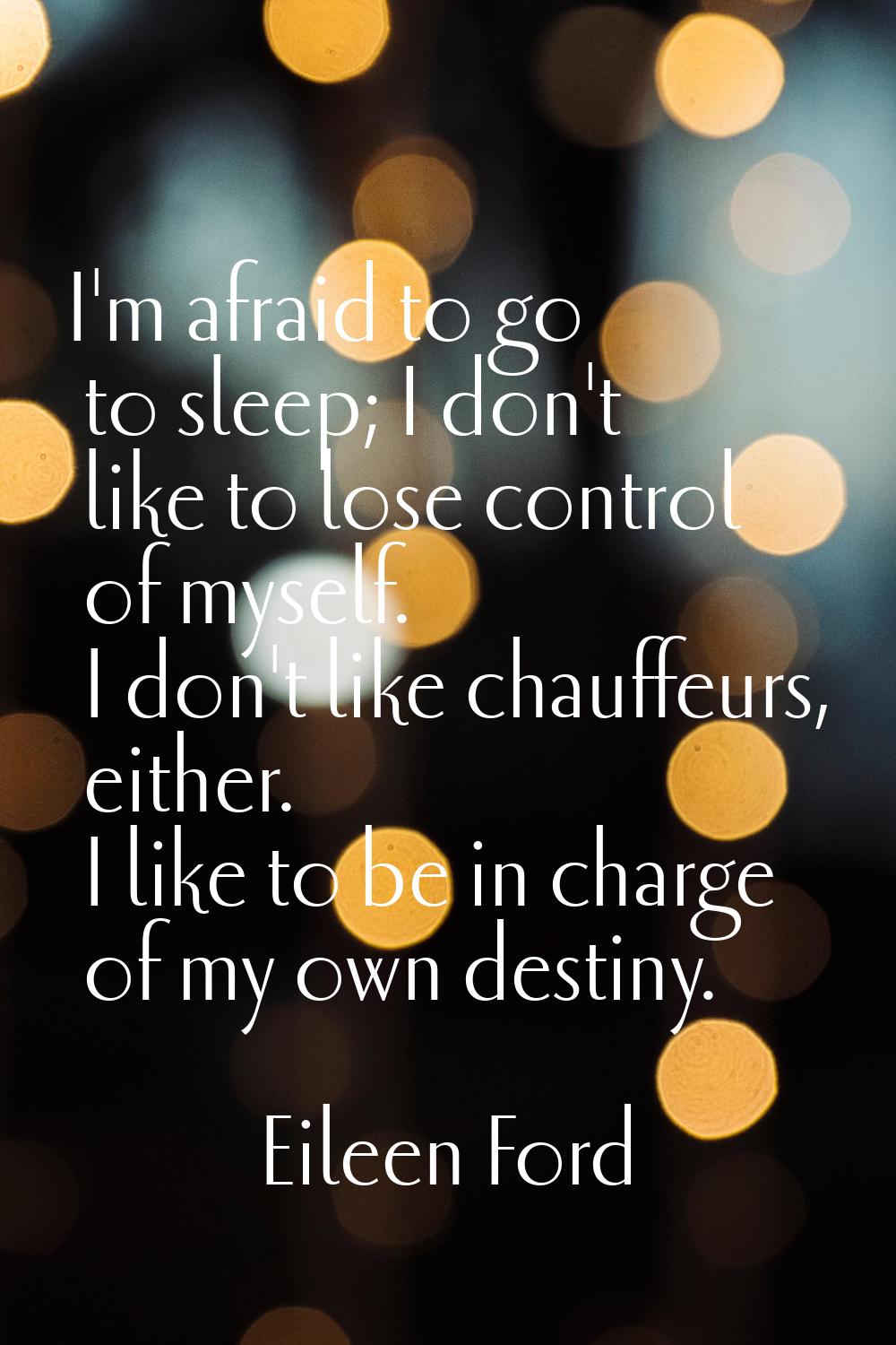 I'm afraid to go to sleep; I don't like to lose control of myself. I don't like chauffeurs, either.