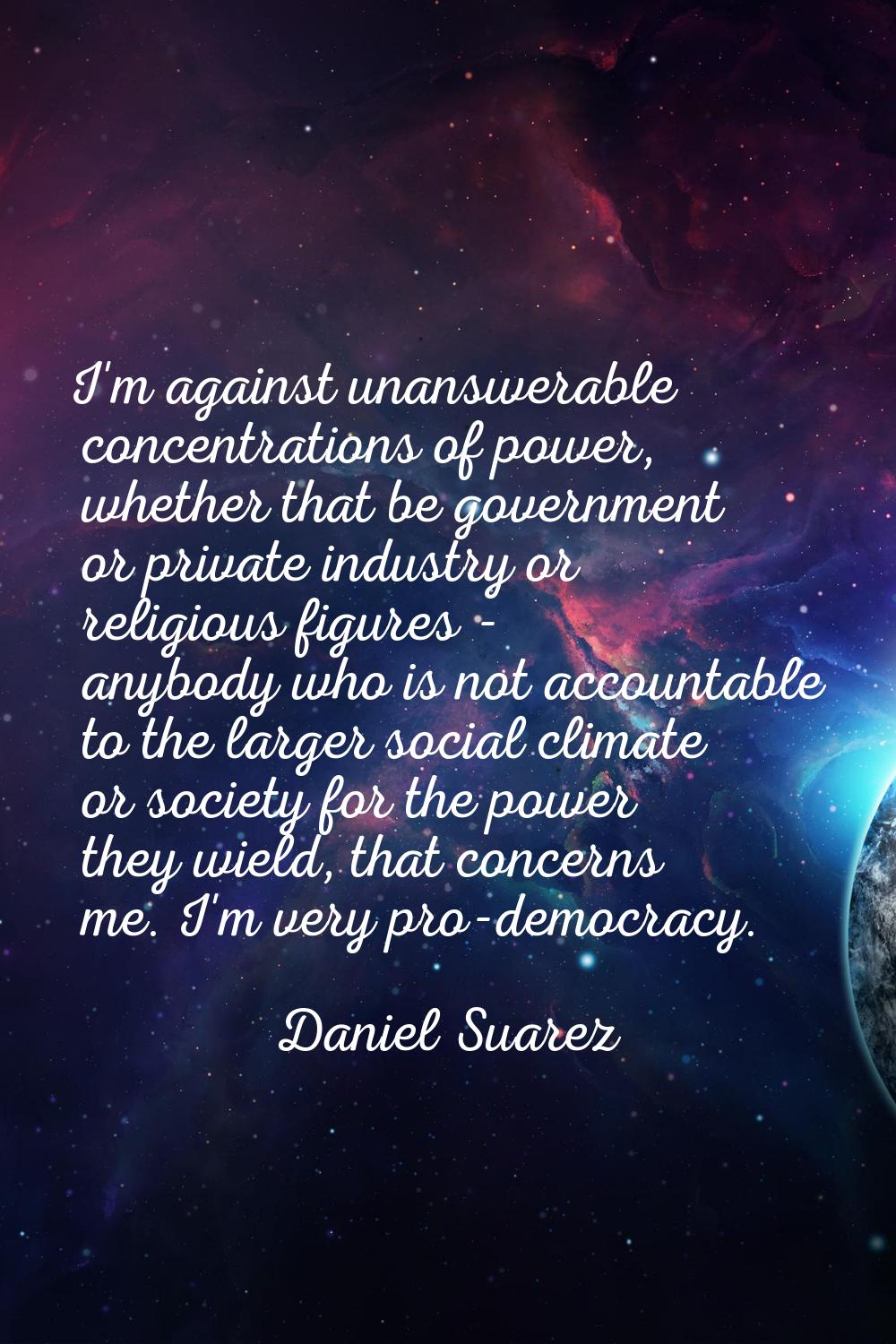 I'm against unanswerable concentrations of power, whether that be government or private industry or