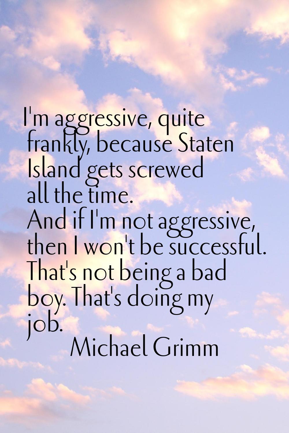I'm aggressive, quite frankly, because Staten Island gets screwed all the time. And if I'm not aggr