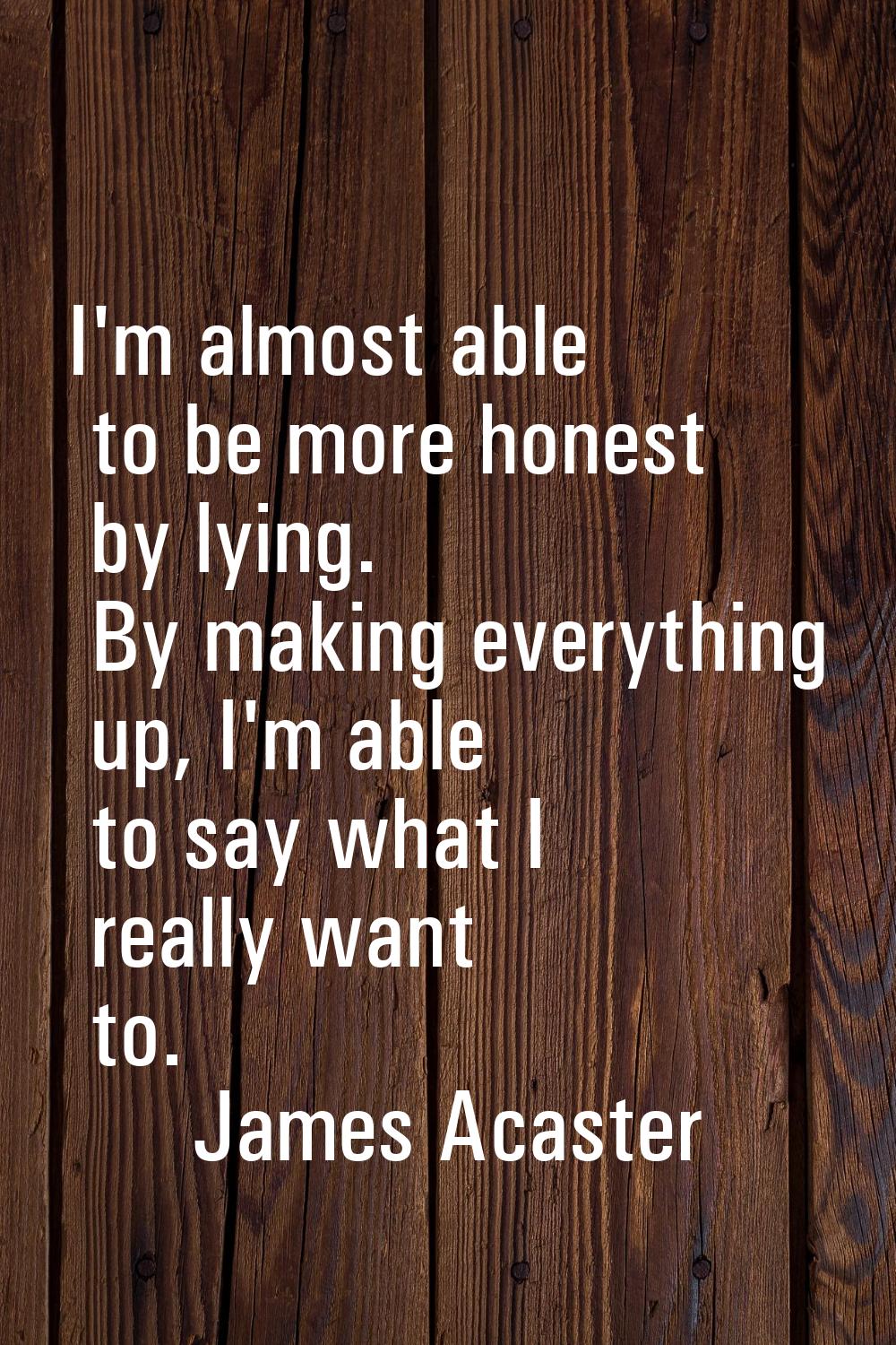 I'm almost able to be more honest by lying. By making everything up, I'm able to say what I really 