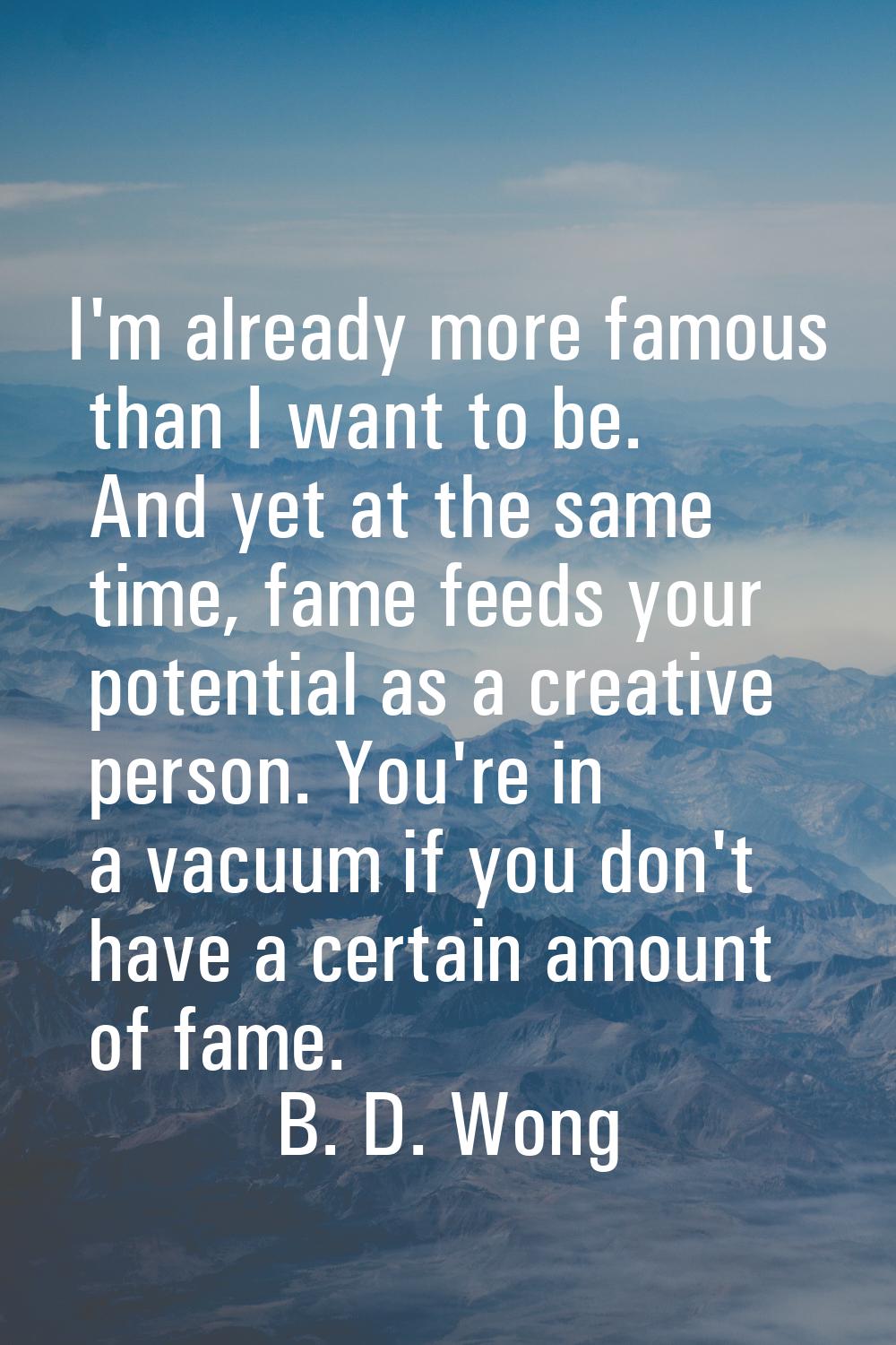I'm already more famous than I want to be. And yet at the same time, fame feeds your potential as a