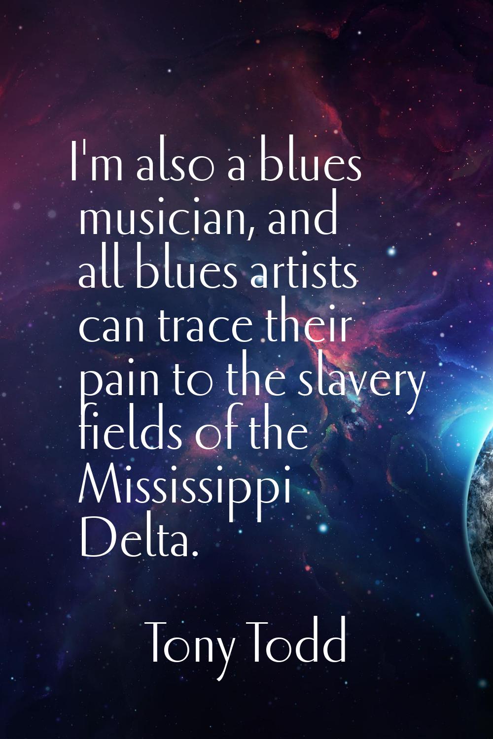 I'm also a blues musician, and all blues artists can trace their pain to the slavery fields of the 