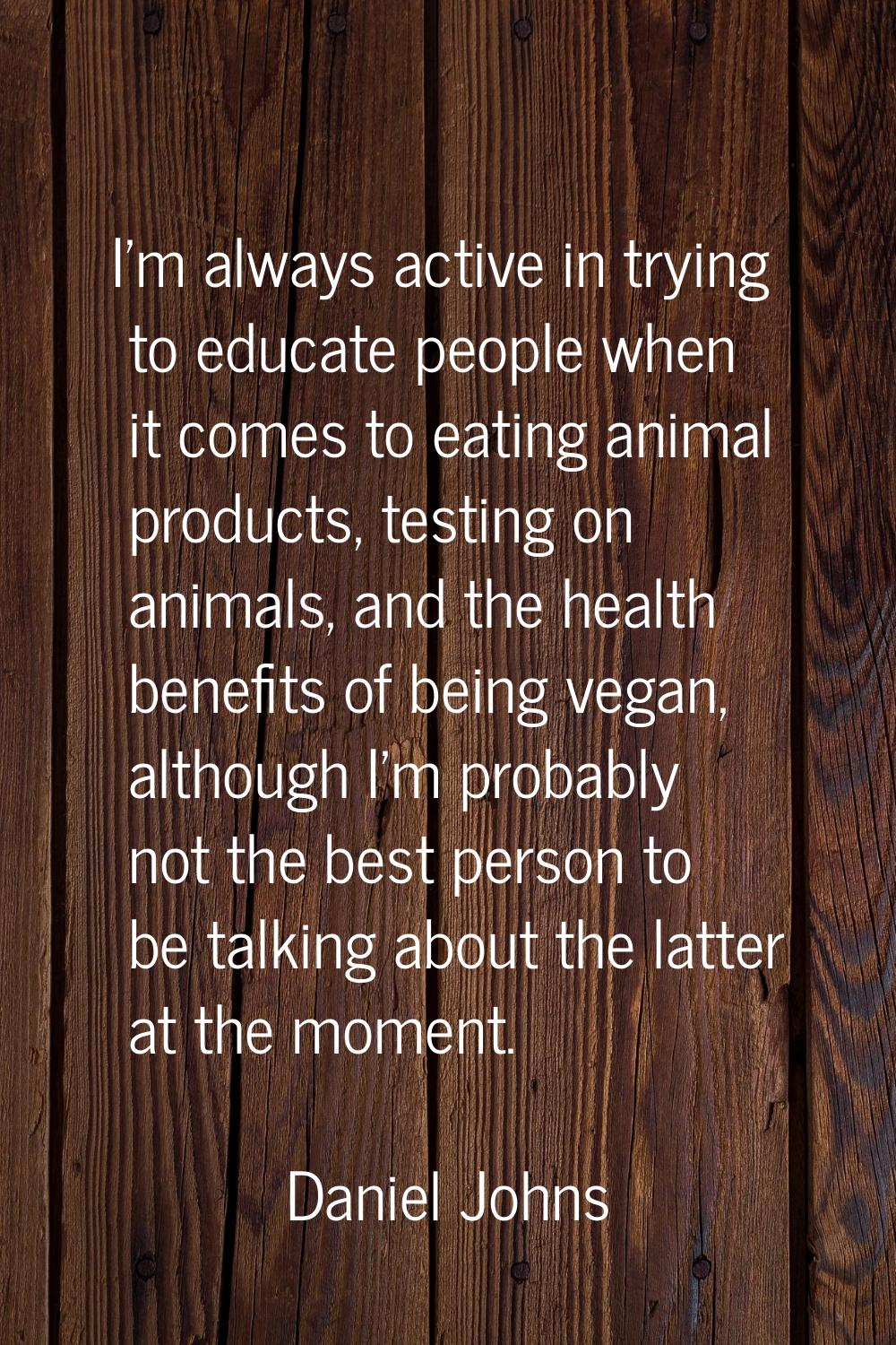 I'm always active in trying to educate people when it comes to eating animal products, testing on a