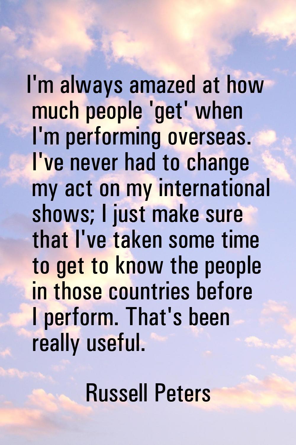 I'm always amazed at how much people 'get' when I'm performing overseas. I've never had to change m