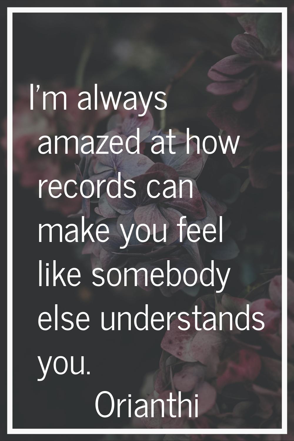 I'm always amazed at how records can make you feel like somebody else understands you.