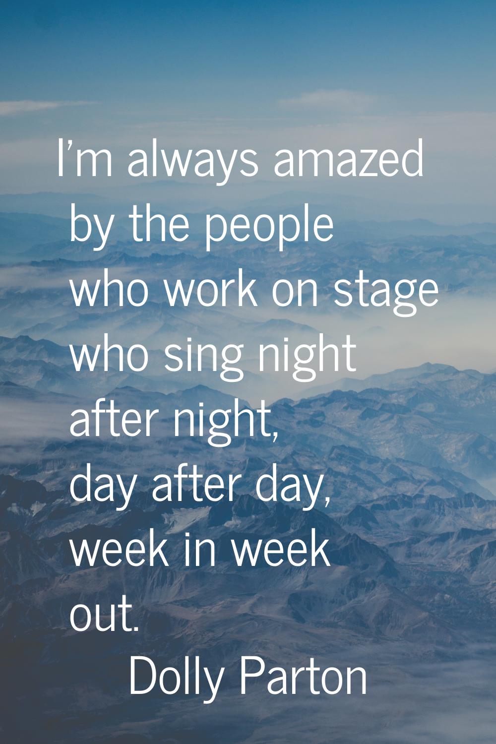 I'm always amazed by the people who work on stage who sing night after night, day after day, week i