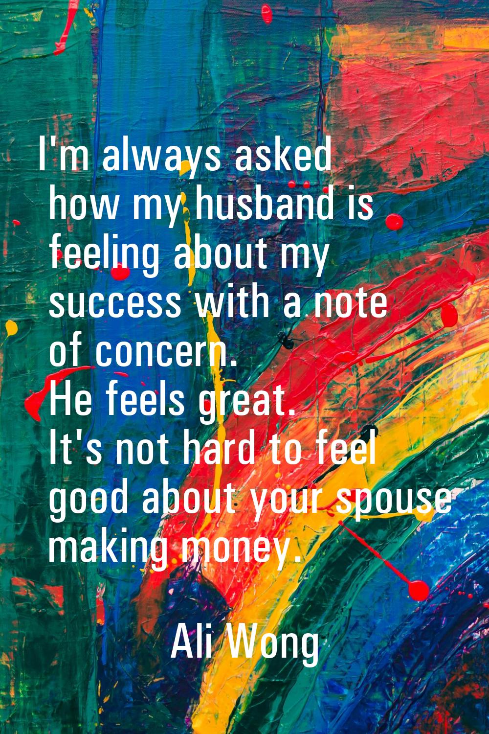I'm always asked how my husband is feeling about my success with a note of concern. He feels great.
