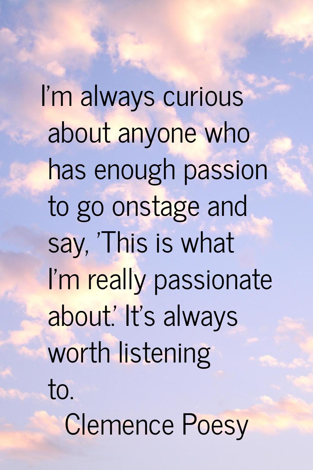 I'm always curious about anyone who has enough passion to go onstage and say, 'This is what I'm rea