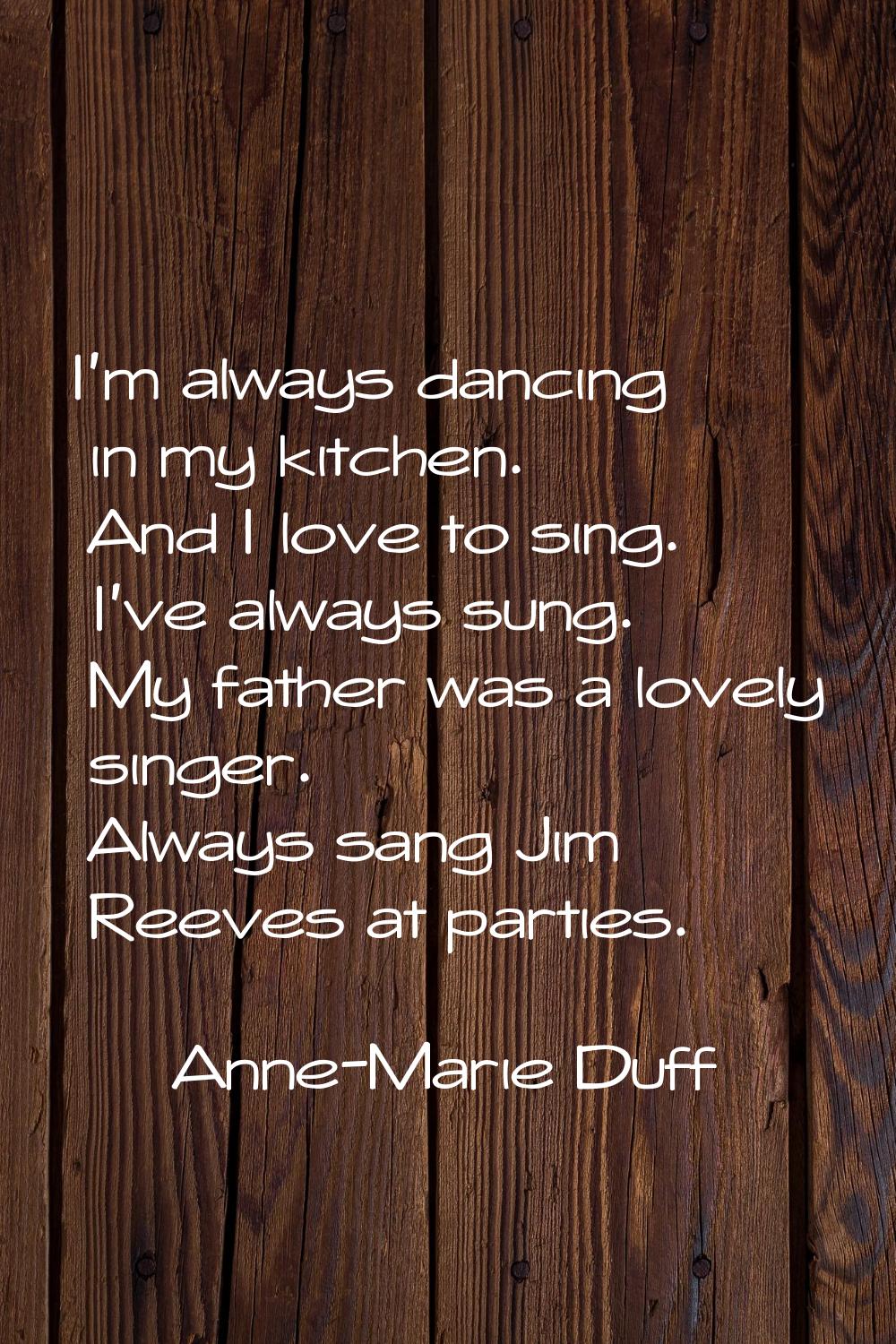I'm always dancing in my kitchen. And I love to sing. I've always sung. My father was a lovely sing