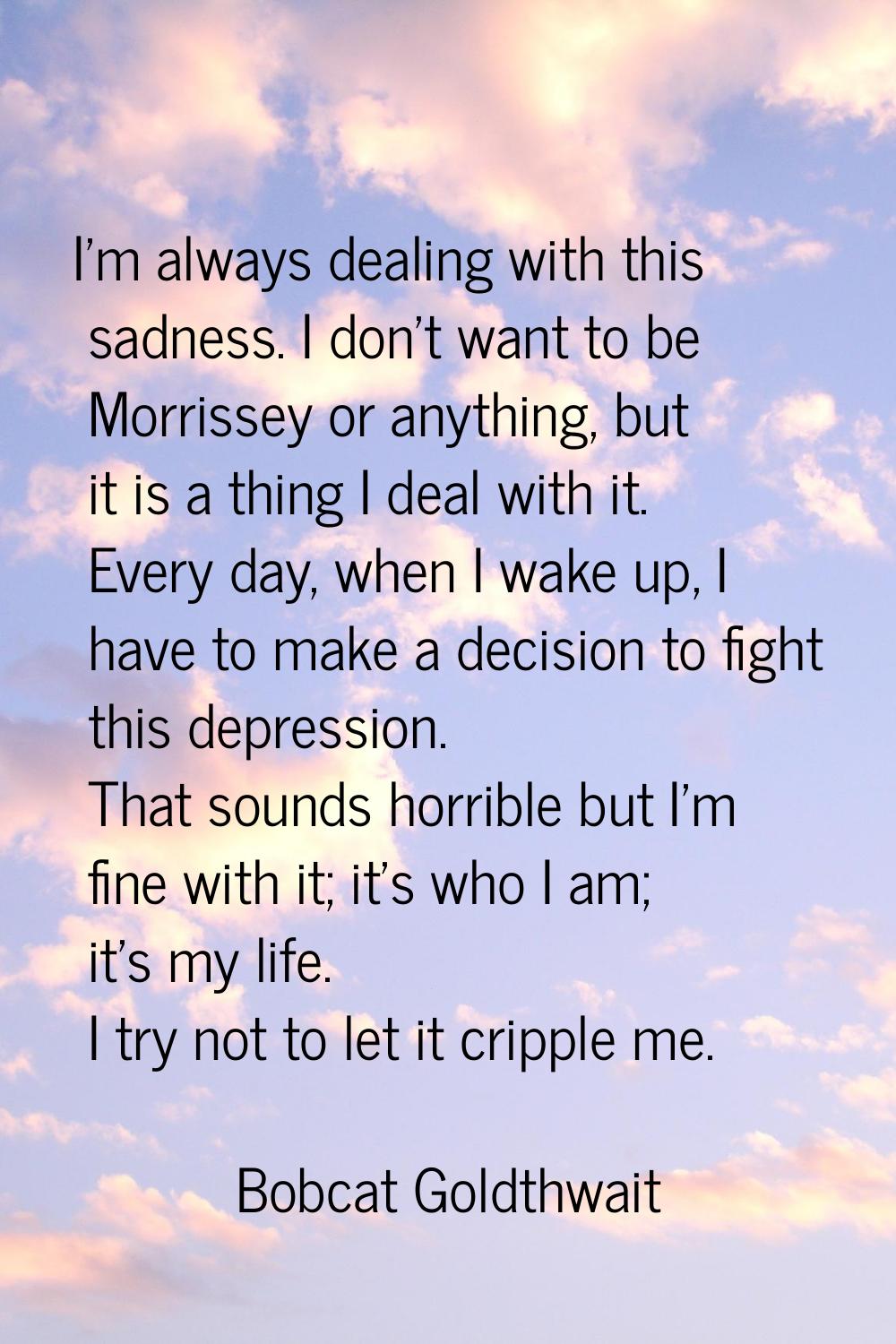 I'm always dealing with this sadness. I don't want to be Morrissey or anything, but it is a thing I
