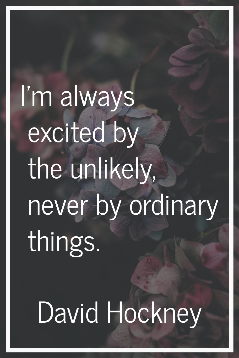I'm always excited by the unlikely, never by ordinary things.