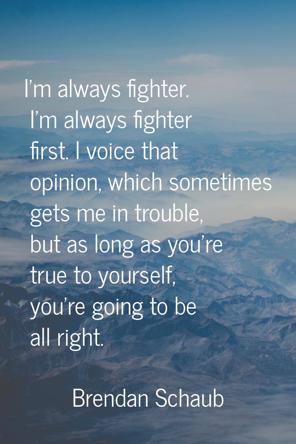 I'm always fighter. I'm always fighter first. I voice that opinion, which sometimes gets me in trou
