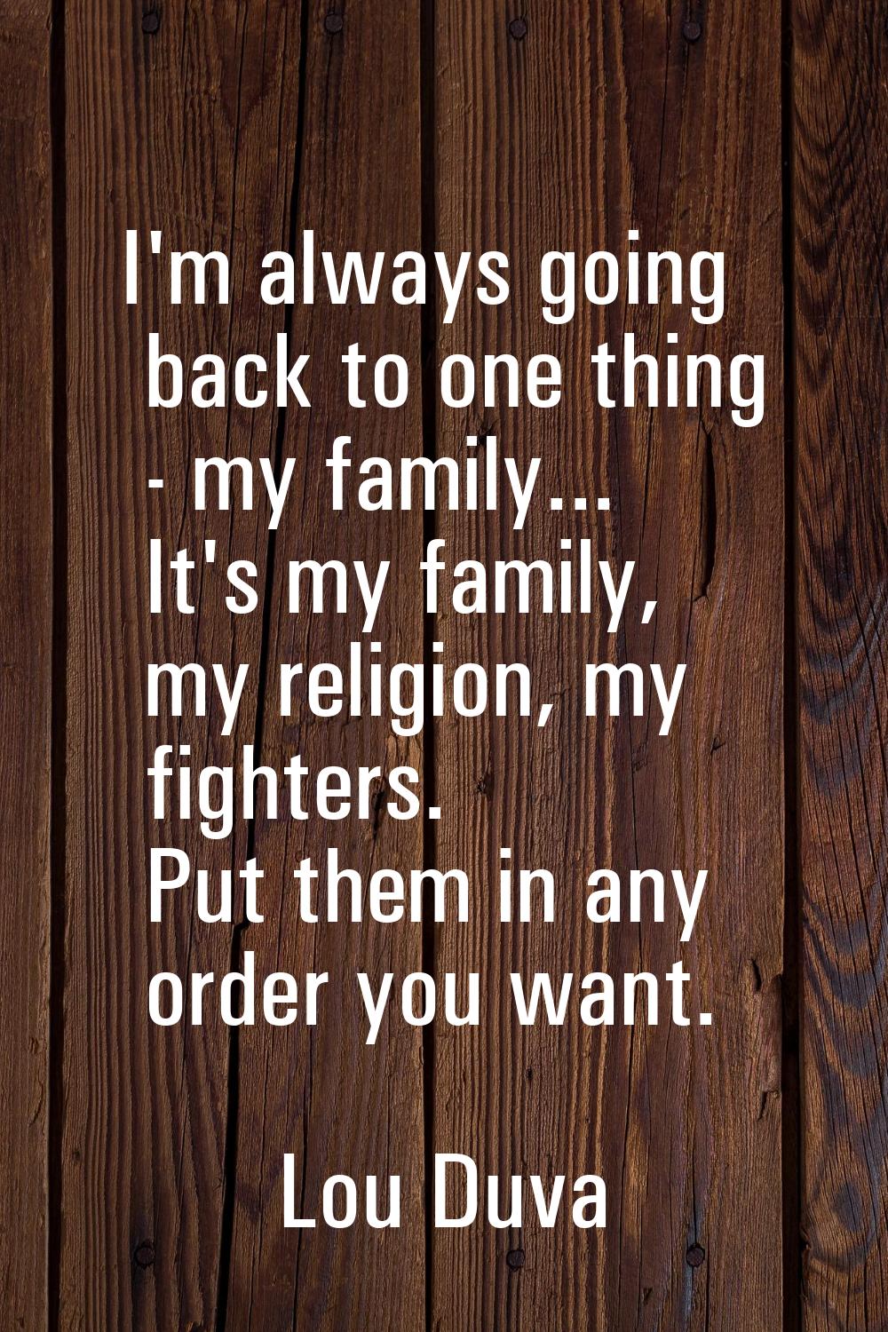I'm always going back to one thing - my family... It's my family, my religion, my fighters. Put the