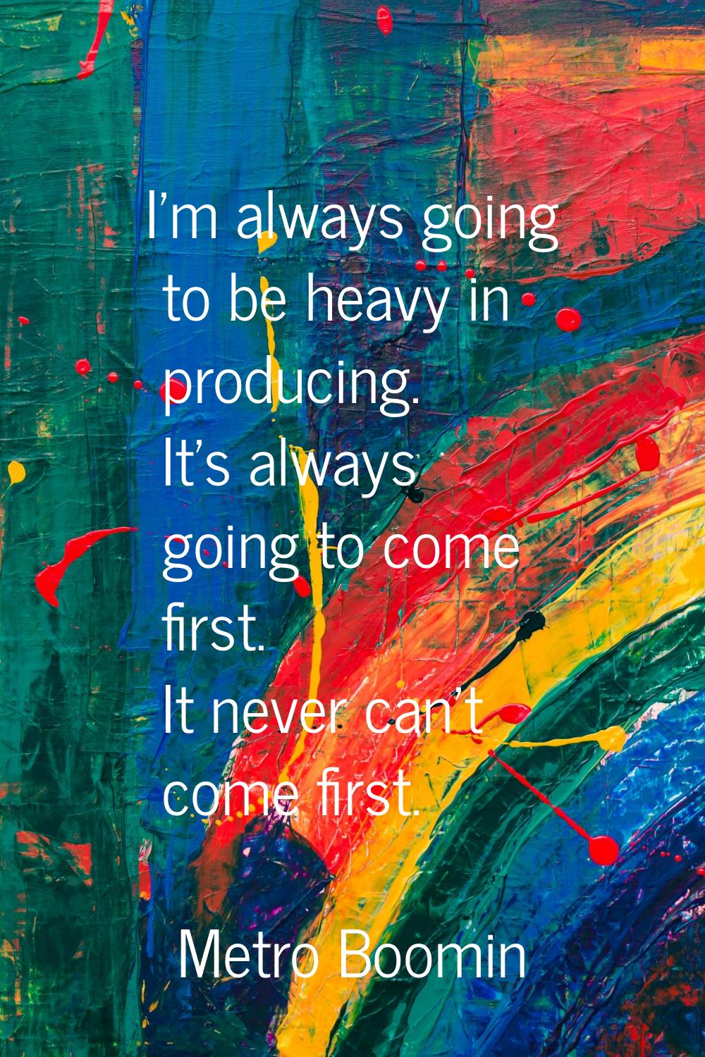 I'm always going to be heavy in producing. It's always going to come first. It never can't come fir