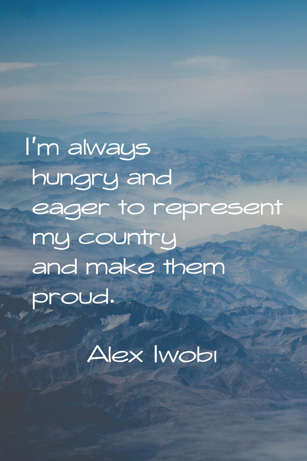 I'm always hungry and eager to represent my country and make them proud.