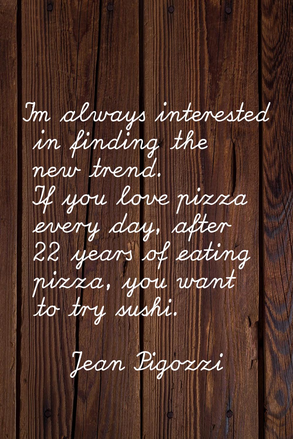 I'm always interested in finding the new trend. If you love pizza every day, after 22 years of eati