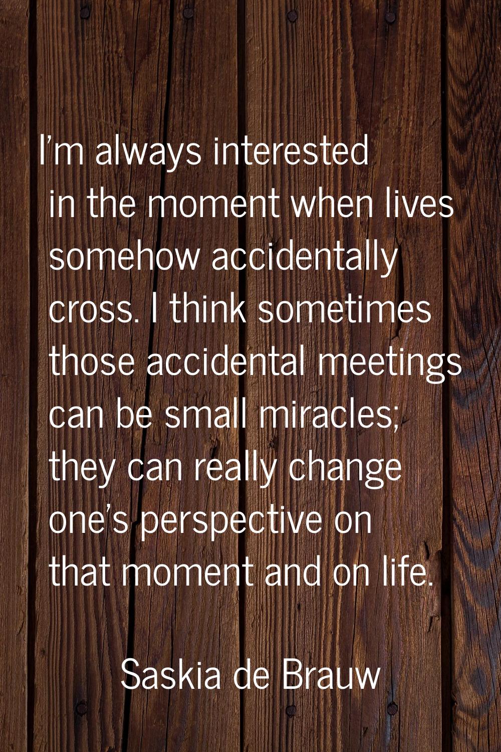 I'm always interested in the moment when lives somehow accidentally cross. I think sometimes those 