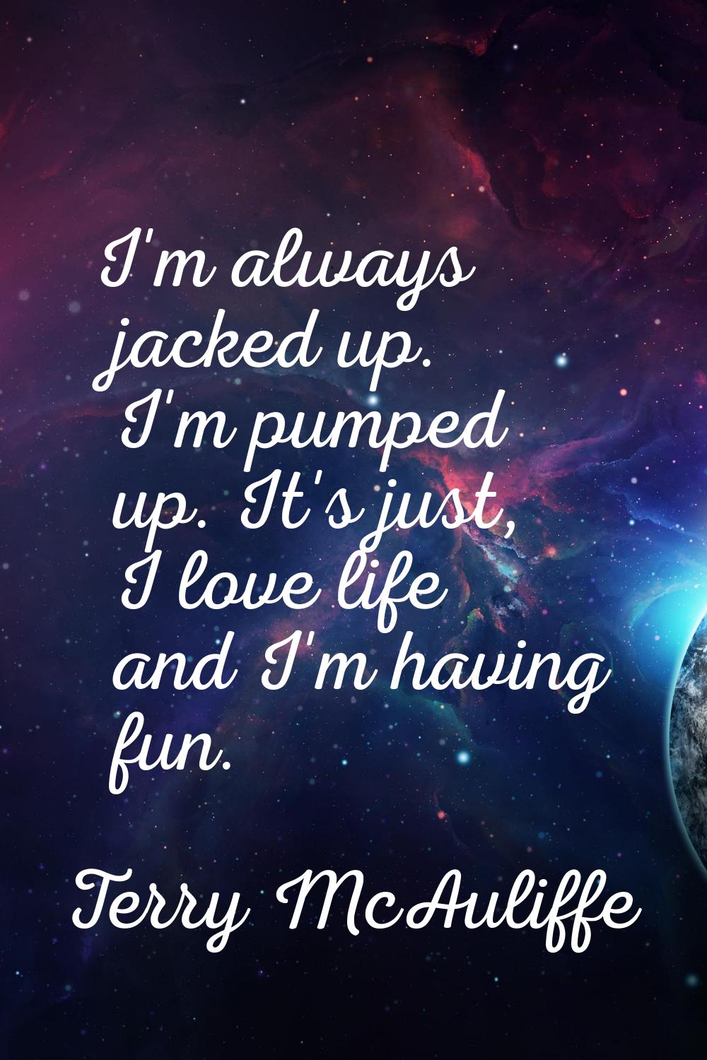 I'm always jacked up. I'm pumped up. It's just, I love life and I'm having fun.