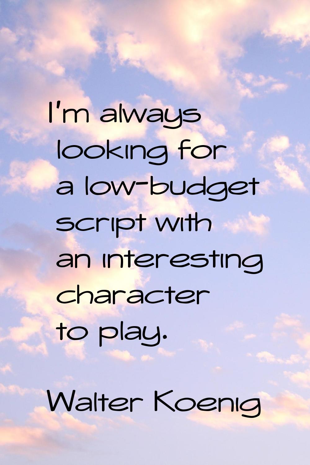 I'm always looking for a low-budget script with an interesting character to play.