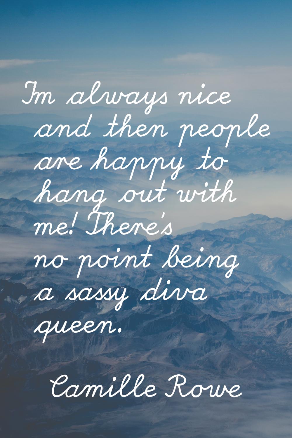 I'm always nice and then people are happy to hang out with me! There's no point being a sassy diva 