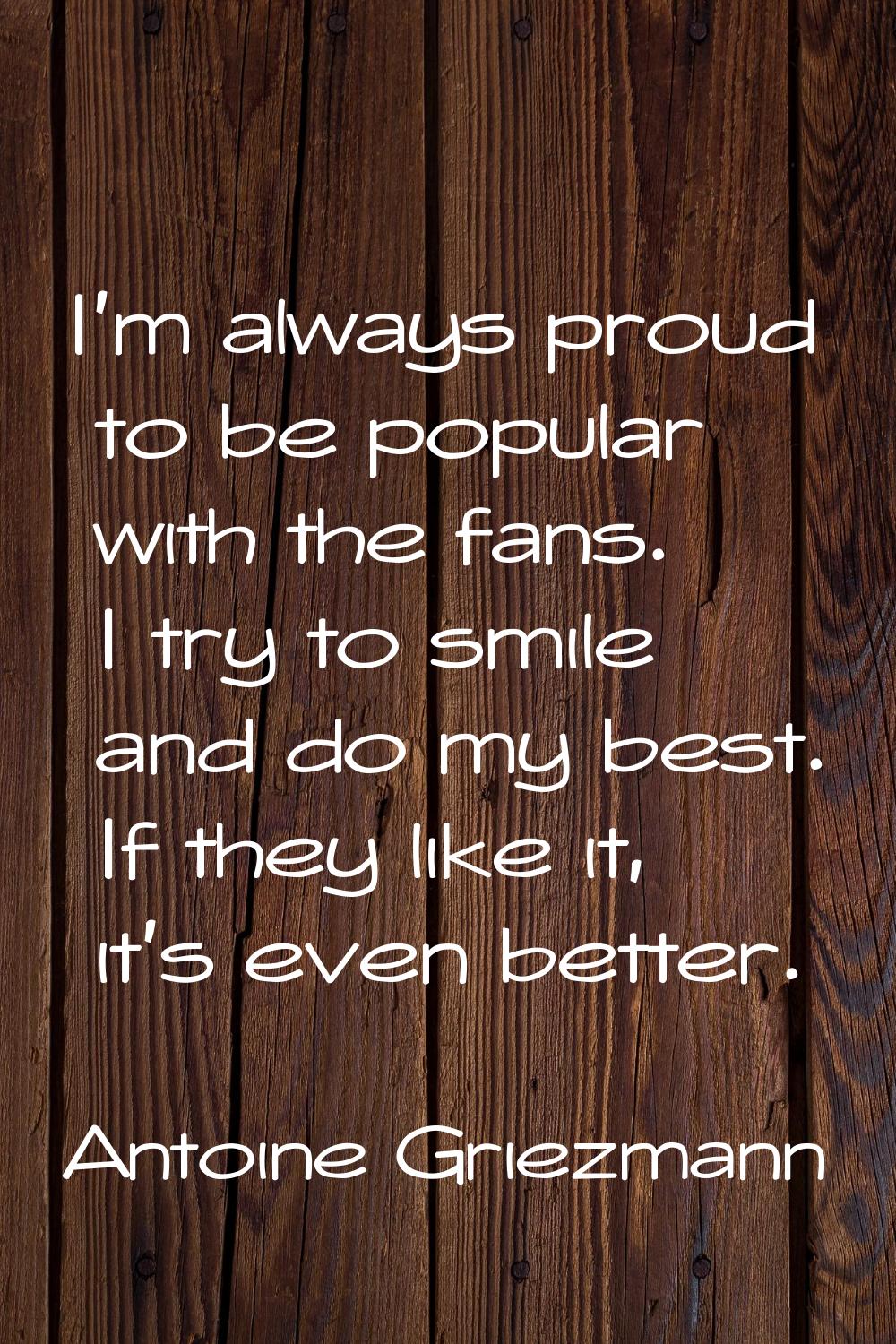 I'm always proud to be popular with the fans. I try to smile and do my best. If they like it, it's 