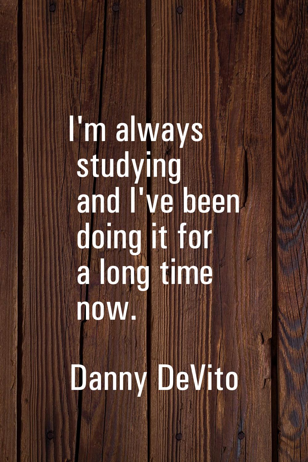 I'm always studying and I've been doing it for a long time now.