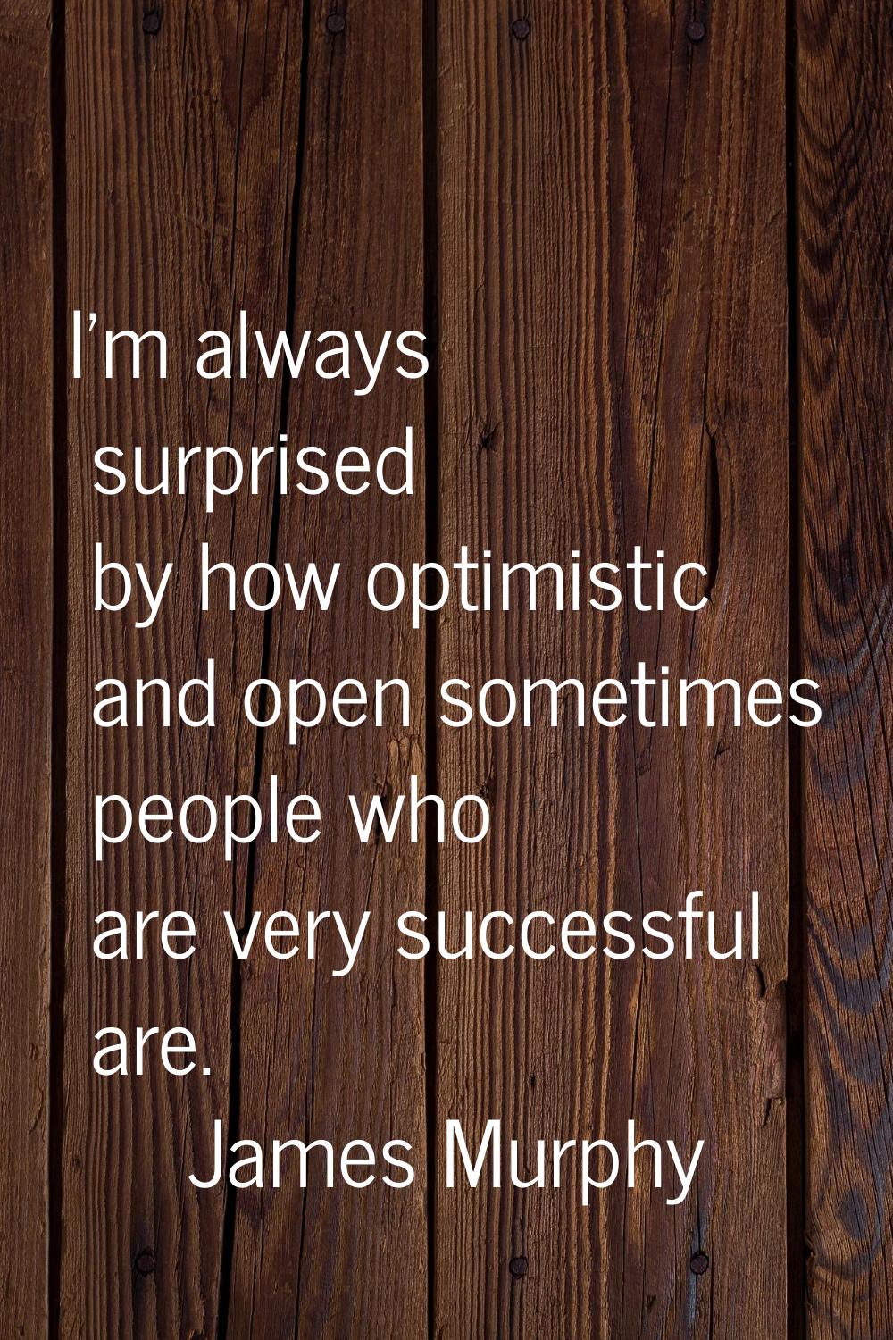 I'm always surprised by how optimistic and open sometimes people who are very successful are.