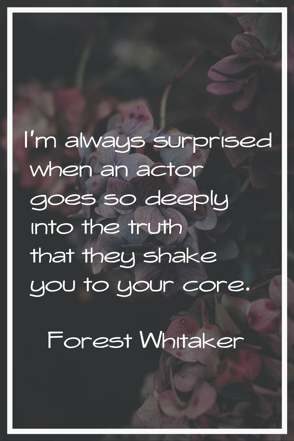 I'm always surprised when an actor goes so deeply into the truth that they shake you to your core.