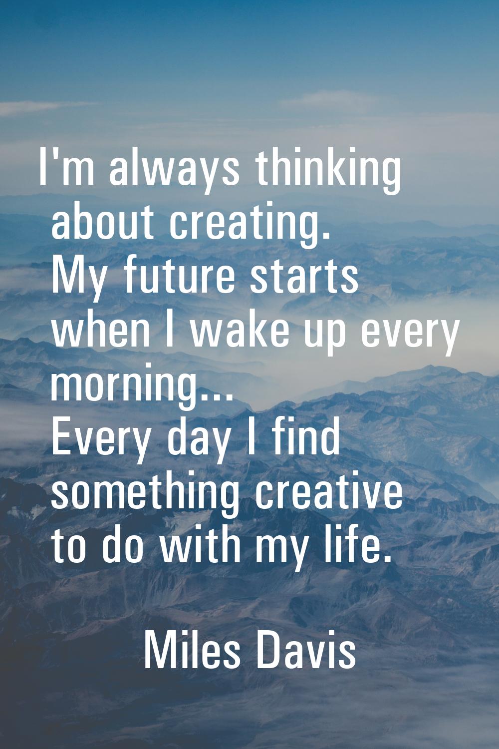 I'm always thinking about creating. My future starts when I wake up every morning... Every day I fi