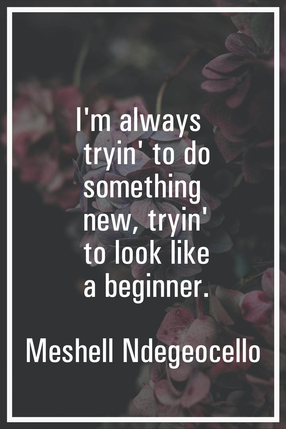 I'm always tryin' to do something new, tryin' to look like a beginner.